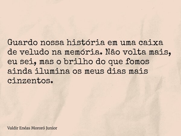 Guardo nossa história em uma caixa de veludo na memória. Não volta mais, eu sei, mas o brilho do que fomos ainda ilumina os meus dias mais cinzentos.... Frase de Valdir Enéas Mororó Junior.