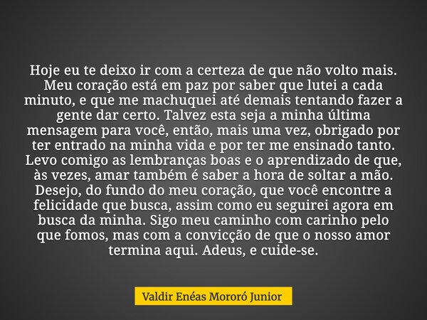 Hoje eu te deixo ir com a certeza de que não volto mais. Meu coração está em paz por saber que lutei a cada minuto, e que me machuquei até demais tentando fazer... Frase de Valdir Enéas Mororó Junior.