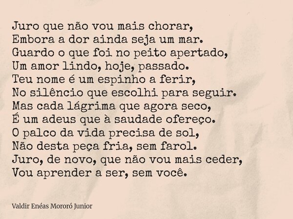 Juro que não vou mais chorar, Embora a dor ainda seja um mar. Guardo o que foi no peito apertado, Um amor lindo, hoje, passado. ​Teu nome é um espinho a ferir, ... Frase de Valdir Enéas Mororó Junior.
