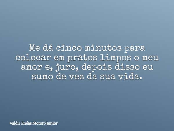 Me dá cinco minutos para colocar em pratos limpos o meu amor e, juro, depois disso eu sumo de vez da sua vida.... Frase de Valdir Enéas Mororó Junior.