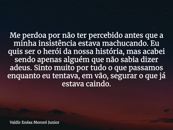 Me perdoa por não ter percebido antes que a minha insistência estava machucando. Eu quis ser o herói da nossa história, mas acabei sendo apenas alguém que não s... Frase de Valdir Enéas Mororó Junior.