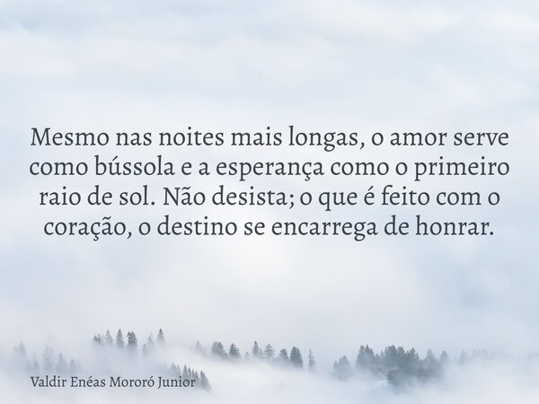 Mesmo nas noites mais longas, o amor serve como bússola e a esperança como o primeiro raio de sol. Não desista; o que é feito com o coração, o destino se encarr... Frase de Valdir Enéas Mororó Junior.