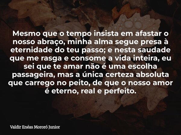 Mesmo que o tempo insista em afastar o nosso abraço, minha alma segue presa à eternidade do teu passo; e nesta saudade que me rasga e consome a vida inteira, eu... Frase de Valdir Enéas Mororó Junior.