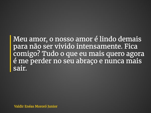 Meu amor, o nosso amor é lindo demais para não ser vivido intensamente. Fica comigo? Tudo o que eu mais quero agora é me perder no seu abraço e nunca mais sair.... Frase de Valdir Enéas Mororó Junior.