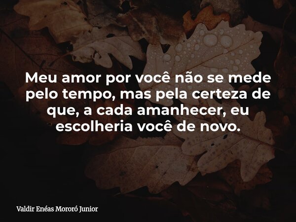 Meu amor por você não se mede pelo tempo, mas pela certeza de que, a cada amanhecer, eu escolheria você de novo.... Frase de Valdir Enéas Mororó Junior.