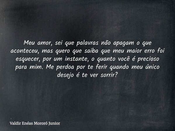 Meu amor, sei que palavras não apagam o que aconteceu, mas quero que saiba que meu maior erro foi esquecer, por um instante, o quanto você é precioso para mim. ... Frase de Valdir Enéas Mororó Junior.