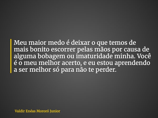 Meu maior medo é deixar o que temos de mais bonito escorrer pelas mãos por causa de alguma bobagem ou imaturidade minha. Você é o meu melhor acerto, e eu estou ... Frase de Valdir Enéas Mororó Junior.