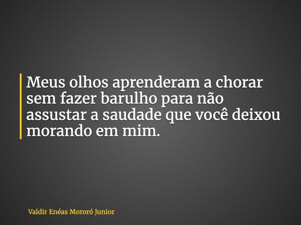 Meus olhos aprenderam a chorar sem fazer barulho para não assustar a saudade que você deixou morando em mim.... Frase de Valdir Enéas Mororó Junior.