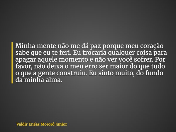 Minha mente não me dá paz porque meu coração sabe que eu te feri. Eu trocaria qualquer coisa para apagar aquele momento e não ver você sofrer. Por favor, não de... Frase de Valdir Enéas Mororó Junior.