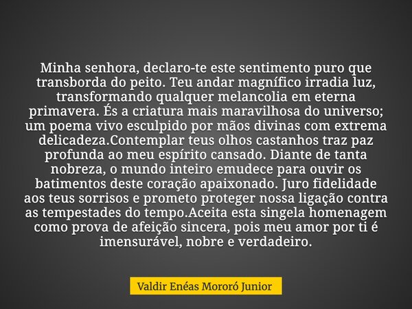 Minha senhora, declaro-te este sentimento puro que transborda do peito. Teu andar magnífico irradia luz, transformando qualquer melancolia em eterna primavera. ... Frase de Valdir Enéas Mororó Junior.