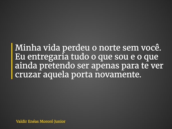 Minha vida perdeu o norte sem você. Eu entregaria tudo o que sou e o que ainda pretendo ser apenas para te ver cruzar aquela porta novamente.... Frase de Valdir Enéas Mororó Junior.
