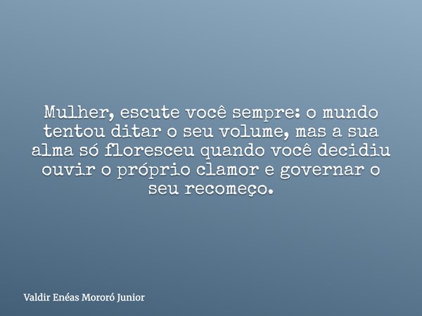 Mulher, escute você sempre: o mundo tentou ditar o seu volume, mas a sua alma só floresceu quando você decidiu ouvir o próprio clamor e governar o seu recomeço.... Frase de Valdir Enéas Mororó Junior.