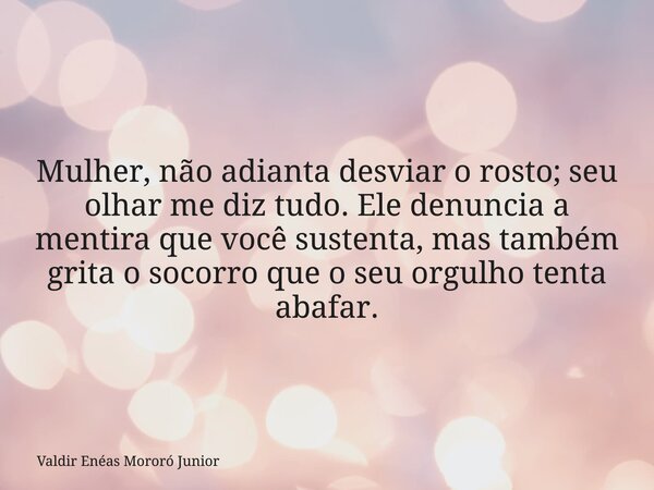 Mulher, não adianta desviar o rosto; seu olhar me diz tudo. Ele denuncia a mentira que você sustenta, mas também grita o socorro que o seu orgulho tenta abafar.... Frase de Valdir Enéas Mororó Junior.