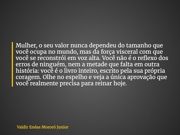 Mulher, o seu valor nunca dependeu do tamanho que você ocupa no mundo, mas da força visceral com que você se reconstrói em voz alta. Você não é o reflexo dos er... Frase de Valdir Enéas Mororó Junior.