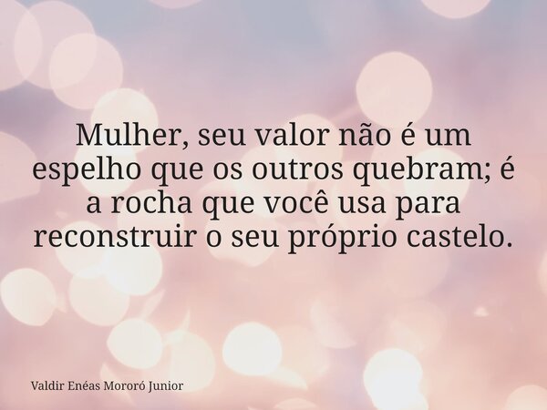 Mulher, seu valor não é um espelho que os outros quebram; é a rocha que você usa para reconstruir o seu próprio castelo.... Frase de Valdir Enéas Mororó Junior.