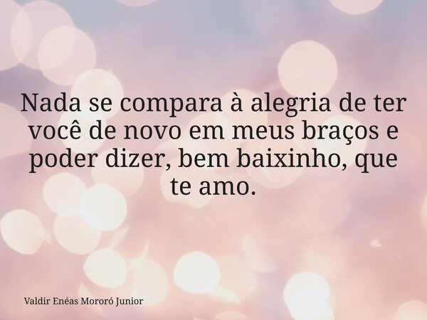 Nada se compara à alegria de ter você de novo em meus braços e poder dizer, bem baixinho, que te amo.... Frase de Valdir Enéas Mororó Junior.