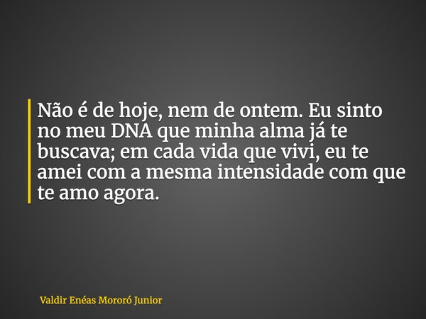 Não é de hoje, nem de ontem. Eu sinto no meu DNA que minha alma já te buscava; em cada vida que vivi, eu te amei com a mesma intensidade com que te amo agora.... Frase de Valdir Enéas Mororó Junior.