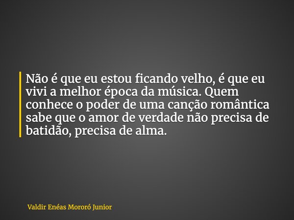 Não é que eu estou ficando velho, é que eu vivi a melhor época da música. Quem conhece o poder de uma canção romântica sabe que o amor de verdade não precisa de... Frase de Valdir Enéas Mororó Junior.