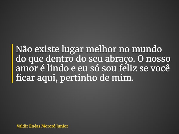 Não existe lugar melhor no mundo do que dentro do seu abraço. O nosso amor é lindo e eu só sou feliz se você ficar aqui, pertinho de mim.... Frase de Valdir Enéas Mororó Junior.