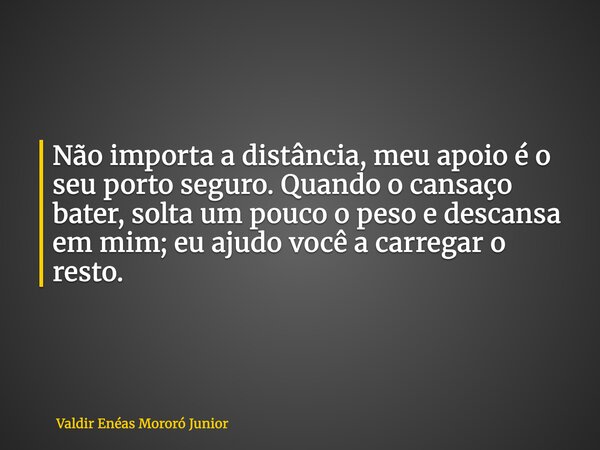 Não importa a distância, meu apoio é o seu porto seguro. Quando o cansaço bater, solta um pouco o peso e descansa em mim; eu ajudo você a carregar o resto.... Frase de Valdir Enéas Mororó Junior.