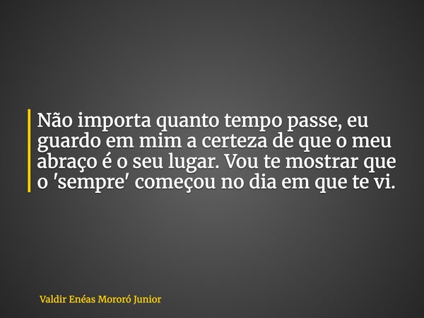 Não importa quanto tempo passe, eu guardo em mim a certeza de que o meu abraço é o seu lugar. Vou te mostrar que o 'sempre' começou no dia em que te vi.... Frase de Valdir Enéas Mororó Junior.