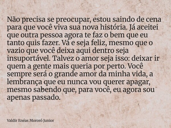 Não precisa se preocupar, estou saindo de cena para que você viva sua nova história. Já aceitei que outra pessoa agora te faz o bem que eu tanto quis fazer. Vá ... Frase de Valdir Enéas Mororó Junior.