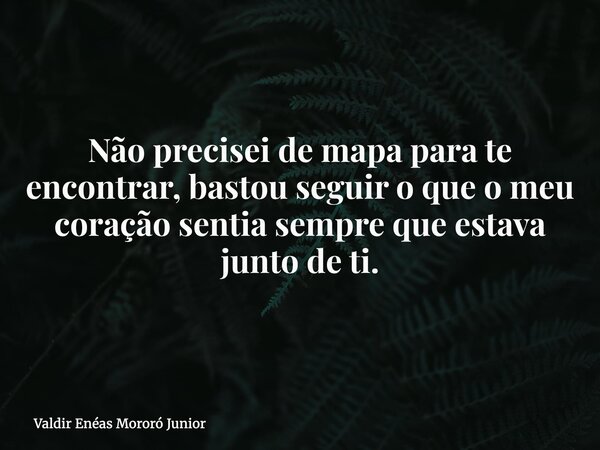 Não precisei de mapa para te encontrar, bastou seguir o que o meu coração sentia sempre que estava junto de ti.... Frase de Valdir Enéas Mororó Junior.
