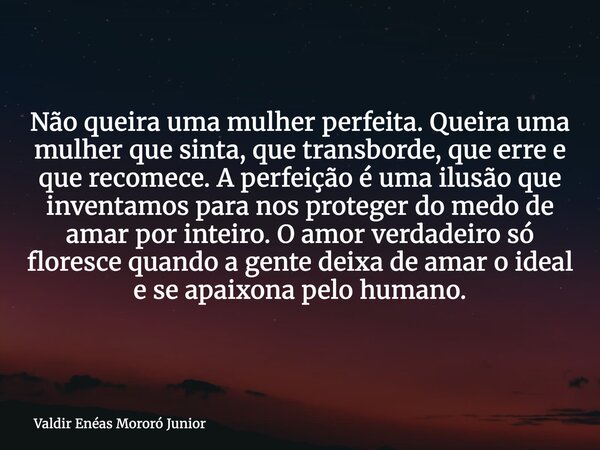Não queira uma mulher perfeita. Queira uma mulher que sinta, que transborde, que erre e que recomece. A perfeição é uma ilusão que inventamos para nos proteger ... Frase de Valdir Enéas Mororó Junior.