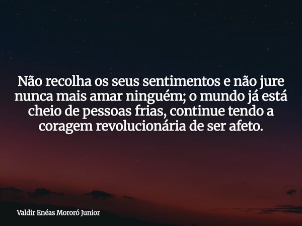 Não recolha os seus sentimentos e não jure nunca mais amar ninguém; o mundo já está cheio de pessoas frias, continue tendo a coragem revolucionária de ser afeto... Frase de Valdir Enéas Mororó Junior.