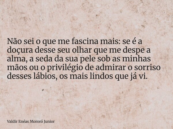 Não sei o que me fascina mais: se é a doçura desse seu olhar que me despe a alma, a seda da sua pele sob as minhas mãos ou o privilégio de admirar o sorriso des... Frase de Valdir Enéas Mororó Junior.