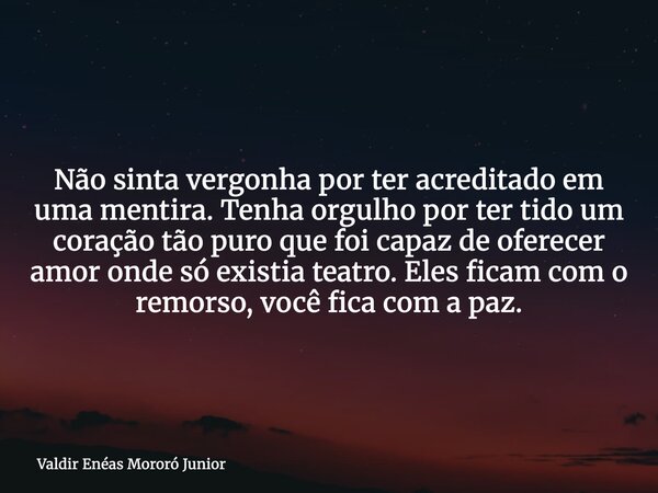 Não sinta vergonha por ter acreditado em uma mentira. Tenha orgulho por ter tido um coração tão puro que foi capaz de oferecer amor onde só existia teatro. Eles... Frase de Valdir Enéas Mororó Junior.