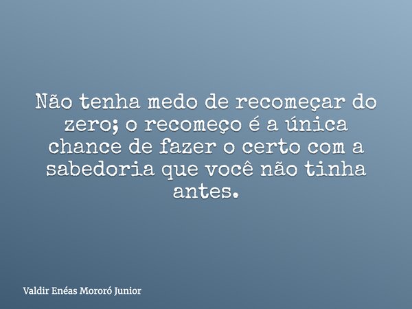 Não tenha medo de recomeçar do zero; o recomeço é a única chance de fazer o certo com a sabedoria que você não tinha antes.... Frase de Valdir Enéas Mororó Junior.