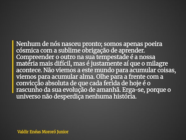 Nenhum de nós nasceu pronto; somos apenas poeira cósmica com a sublime obrigação de aprender. Compreender o outro na sua tempestade é a nossa matéria mais difíc... Frase de Valdir Enéas Mororó Junior.