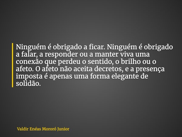 Ninguém é obrigado a ficar. Ninguém é obrigado a falar, a responder ou a manter viva uma conexão que perdeu o sentido, o brilho ou o afeto. O afeto não aceita d... Frase de Valdir Enéas Mororó Junior.