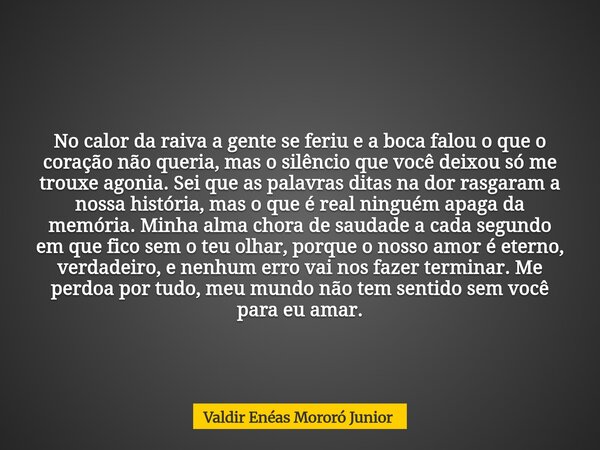 No calor da raiva a gente se feriu e a boca falou o que o coração não queria, mas o silêncio que você deixou só me trouxe agonia. Sei que as palavras ditas na d... Frase de Valdir Enéas Mororó Junior.