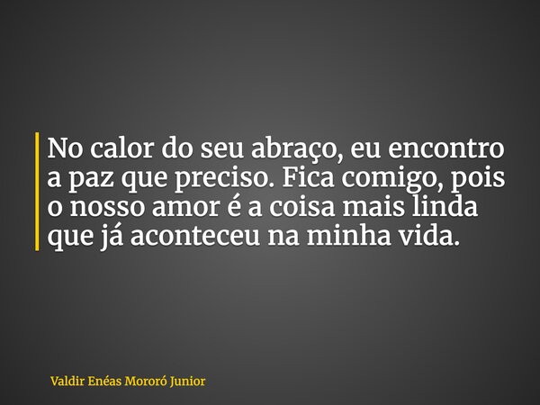 No calor do seu abraço, eu encontro a paz que preciso. Fica comigo, pois o nosso amor é a coisa mais linda que já aconteceu na minha vida.... Frase de Valdir Enéas Mororó Junior.