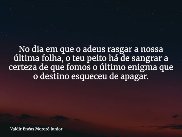 No dia em que o adeus rasgar a nossa última folha, o teu peito há de sangrar a certeza de que fomos o último enigma que o destino esqueceu de apagar.... Frase de Valdir Enéas Mororó Junior.