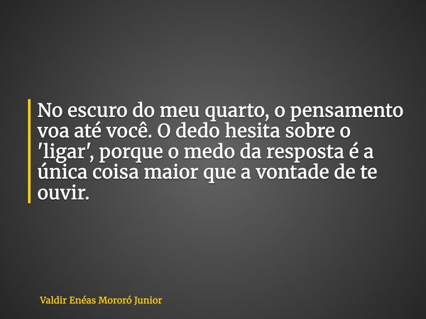 No escuro do meu quarto, o pensamento voa até você. O dedo hesita sobre o 'ligar', porque o medo da resposta é a única coisa maior que a vontade de te ouvir.... Frase de Valdir Enéas Mororó Junior.