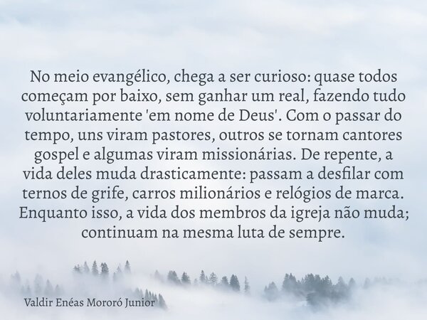 No meio evangélico, chega a ser curioso: quase todos começam por baixo, sem ganhar um real, fazendo tudo voluntariamente 'em nome de Deus'. Com o passar do temp... Frase de Valdir Enéas Mororó Junior.