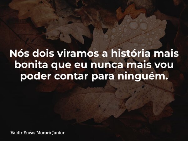 Nós dois viramos a história mais bonita que eu nunca mais vou poder contar para ninguém.... Frase de Valdir Enéas Mororó Junior.