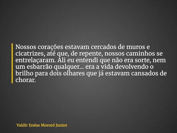 Nossos corações estavam cercados de muros e cicatrizes, até que, de repente, nossos caminhos se entrelaçaram. Ali eu entendi que não era sorte, nem um esbarrão ... Frase de Valdir Enéas Mororó Junior.