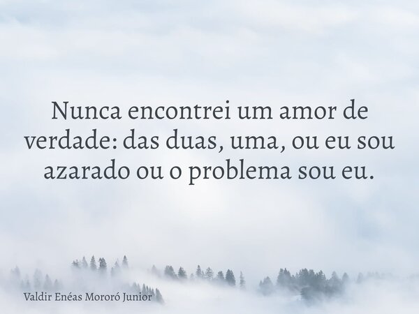 Nunca encontrei um amor de verdade: das duas, uma, ou eu sou azarado ou o problema sou eu.... Frase de Valdir Enéas Mororó Junior.