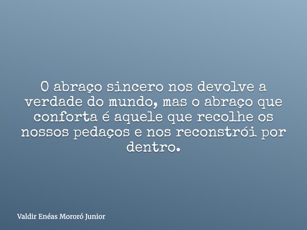 O abraço sincero nos devolve a verdade do mundo, mas o abraço que conforta é aquele que recolhe os nossos pedaços e nos reconstrói por dentro.... Frase de Valdir Enéas Mororó Junior.