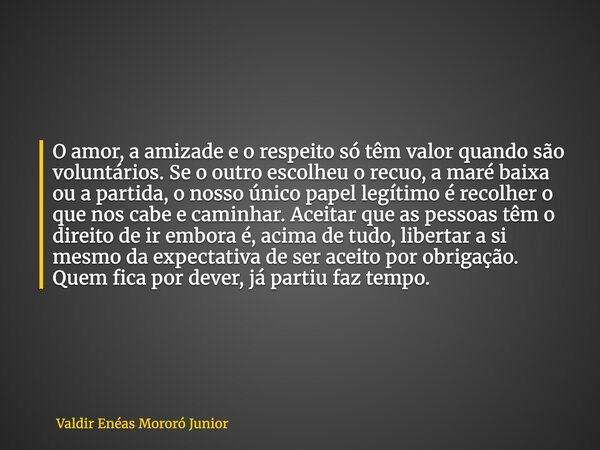 O amor, a amizade e o respeito só têm valor quando são voluntários. Se o outro escolheu o recuo, a maré baixa ou a partida, o nosso único papel legítimo é recol... Frase de Valdir Enéas Mororó Junior.