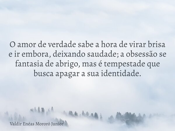 O amor de verdade sabe a hora de virar brisa e ir embora, deixando saudade; a obsessão se fantasia de abrigo, mas é tempestade que busca apagar a sua identidade... Frase de Valdir Enéas Mororó Junior.