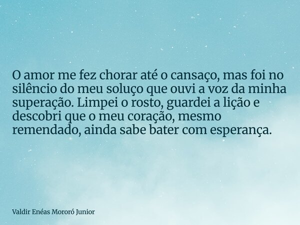 O amor me fez chorar até o cansaço, mas foi no silêncio do meu soluço que ouvi a voz da minha superação. Limpei o rosto, guardei a lição e descobri que o meu co... Frase de Valdir Enéas Mororó Junior.