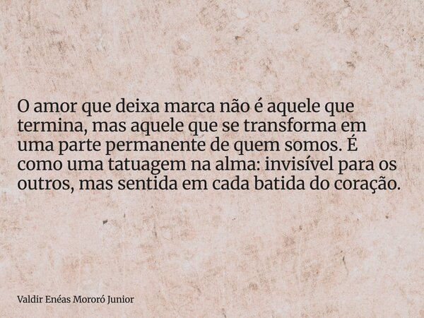 O amor que deixa marca não é aquele que termina, mas aquele que se transforma em uma parte permanente de quem somos. É como uma tatuagem na alma: invisível para... Frase de Valdir Enéas Mororó Junior.