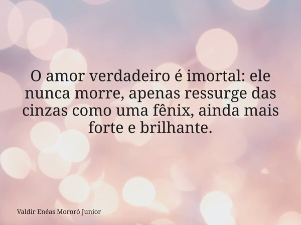 O amor verdadeiro é imortal: ele nunca morre, apenas ressurge das cinzas como uma fênix, ainda mais forte e brilhante.... Frase de Valdir Enéas Mororó Junior.