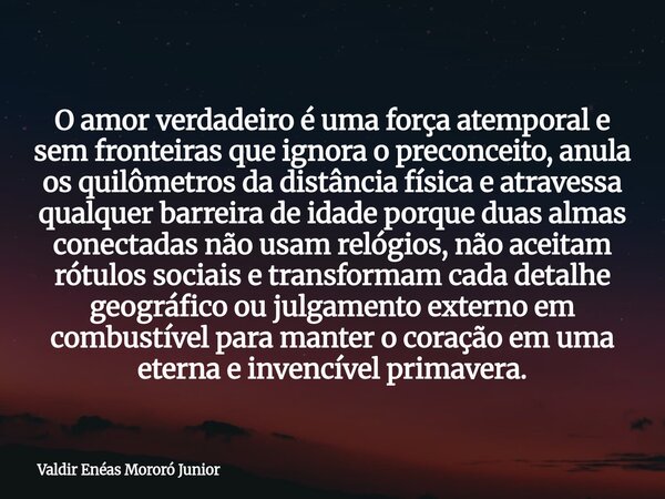 O amor verdadeiro é uma força atemporal e sem fronteiras que ignora o preconceito, anula os quilômetros da distância física e atravessa qualquer barreira de ida... Frase de Valdir Enéas Mororó Junior.