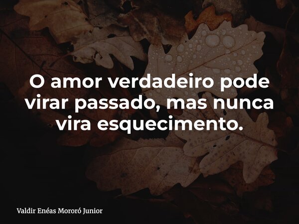 O amor verdadeiro pode virar passado, mas nunca vira esquecimento.... Frase de Valdir Enéas Mororó Junior.